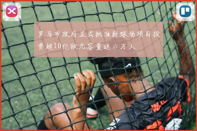 罗马市政府正式批准新球场项目投资超10亿欧元容量达六万人