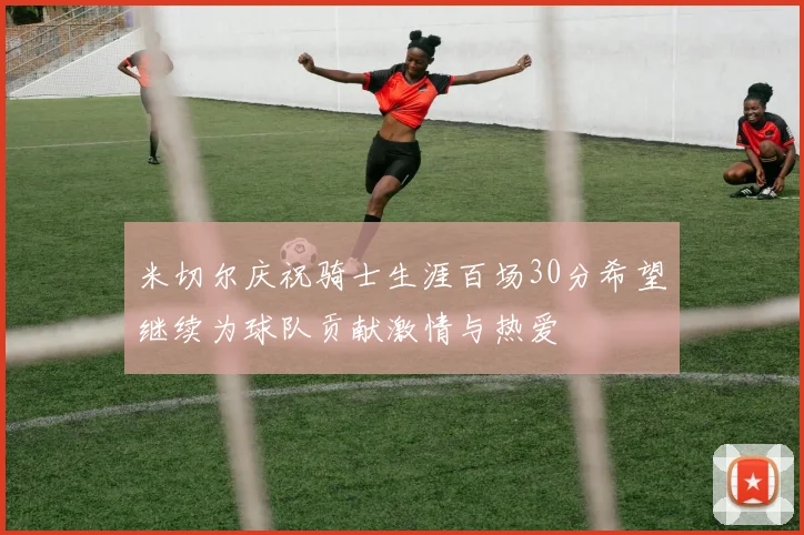 米切尔庆祝骑士生涯百场30分希望继续为球队贡献激情与热爱