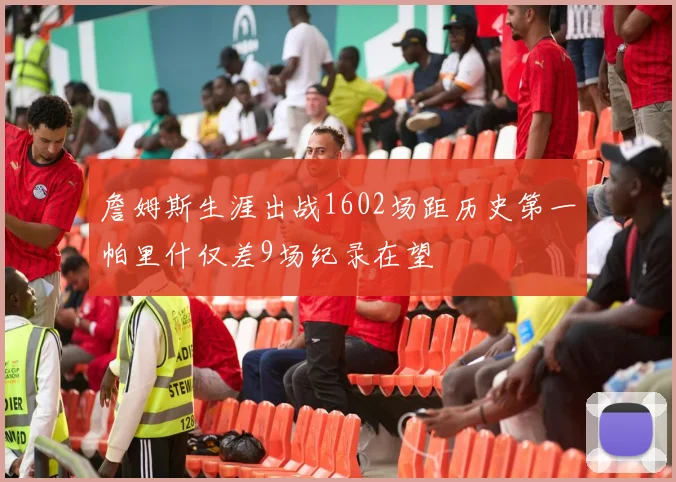 詹姆斯生涯出战1602场距历史第一帕里什仅差9场纪录在望