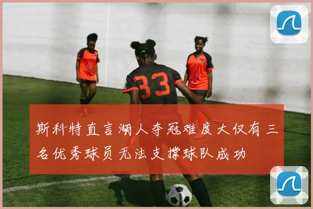 斯科特直言湖人夺冠难度大仅有三名优秀球员无法支撑球队成功