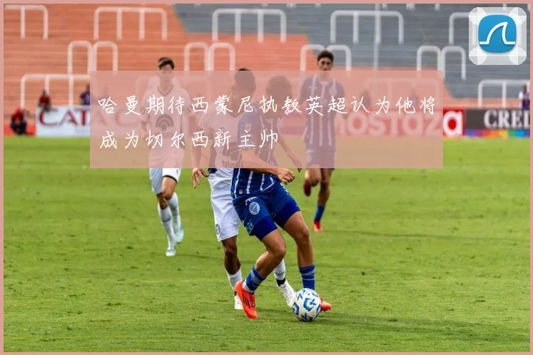 哈曼期待西蒙尼执教英超认为他将成为切尔西新主帅
