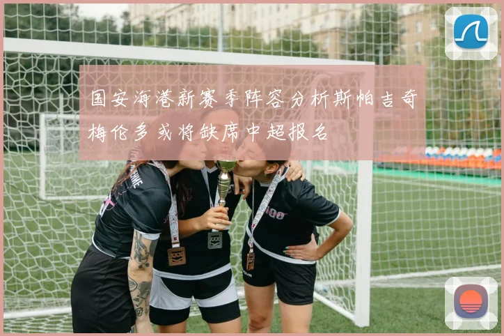 国安海港新赛季阵容分析斯帕吉奇梅伦多或将缺席中超报名