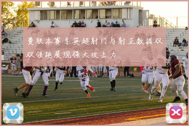 曼联本赛季英超射门与射正数据双双领跑展现强大攻击力