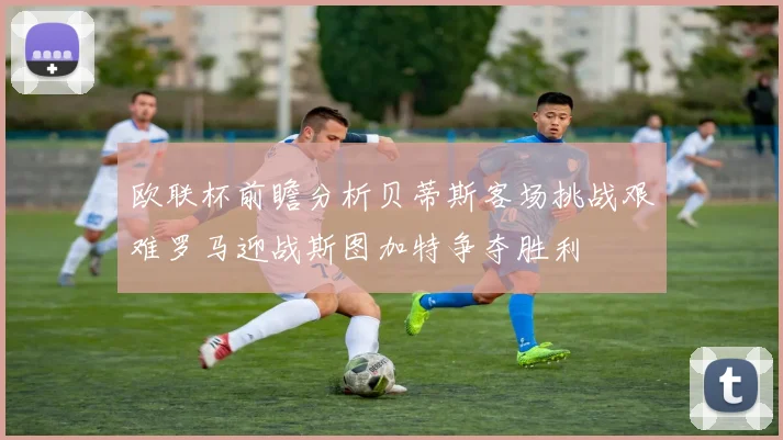 欧联杯前瞻分析贝蒂斯客场挑战艰难罗马迎战斯图加特争夺胜利