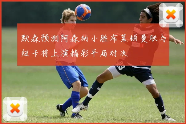 默森预测阿森纳小胜布莱顿曼联与纽卡将上演精彩平局对决