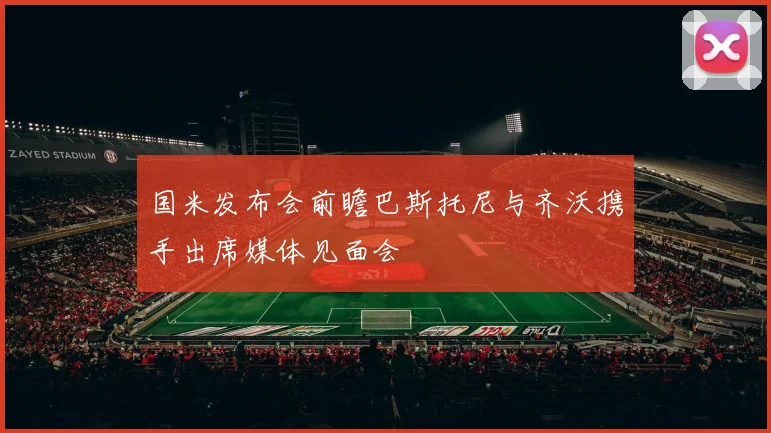 国米发布会前瞻巴斯托尼与齐沃携手出席媒体见面会