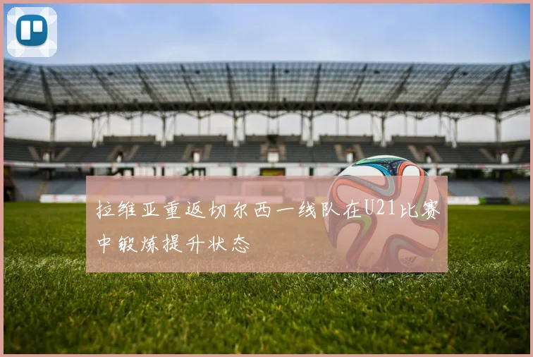 拉维亚重返切尔西一线队在U21比赛中锻炼提升状态