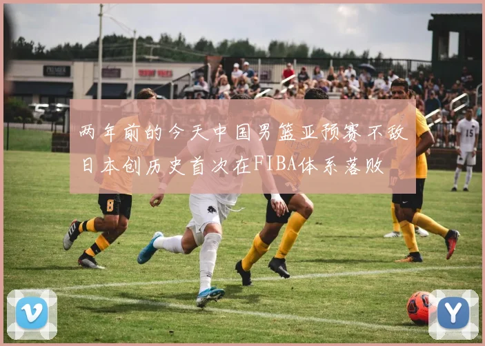 两年前的今天中国男篮亚预赛不敌日本创历史首次在FIBA体系落败
