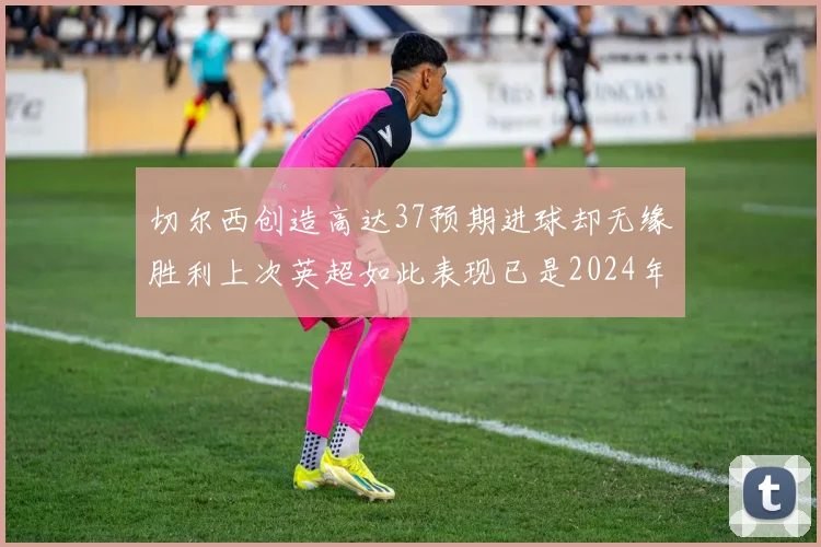 切尔西创造高达37预期进球却无缘胜利上次英超如此表现已是2024年3月