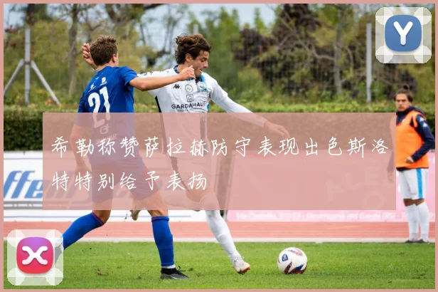 希勒称赞萨拉赫防守表现出色斯洛特特别给予表扬
