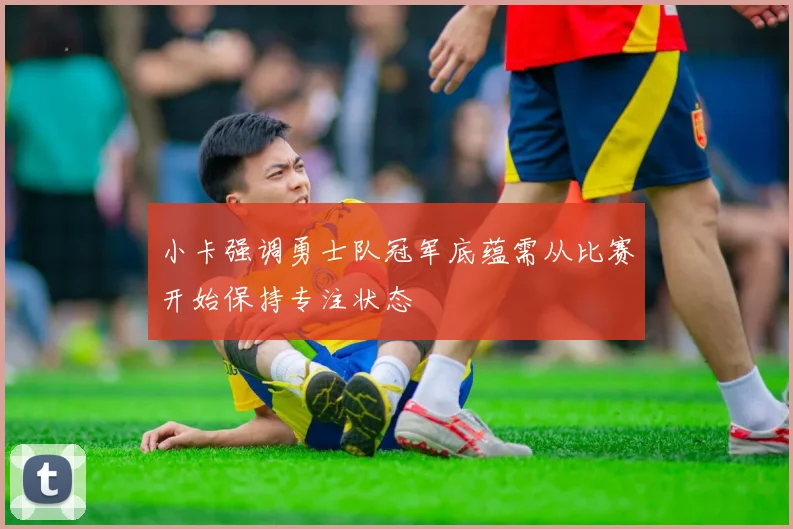 小卡强调勇士队冠军底蕴需从比赛开始保持专注状态