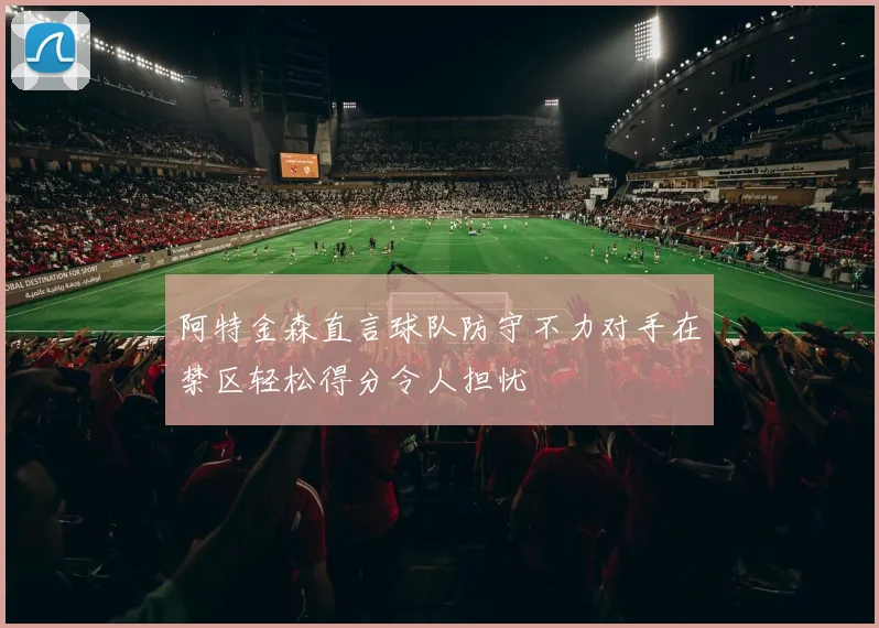 阿特金森直言球队防守不力对手在禁区轻松得分令人担忧