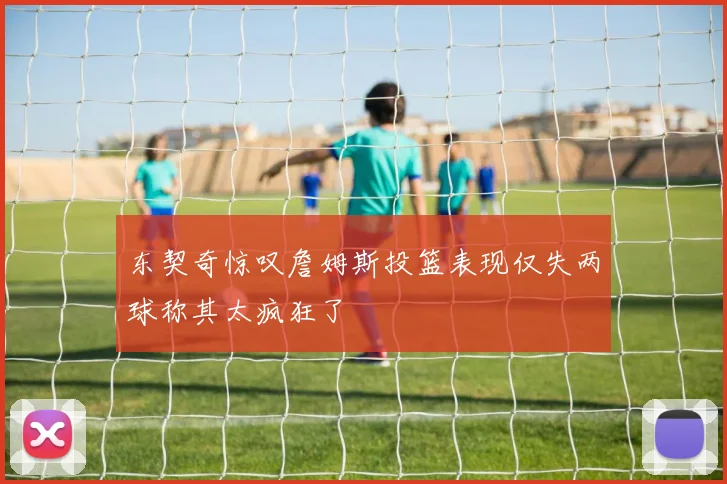 东契奇惊叹詹姆斯投篮表现仅失两球称其太疯狂了