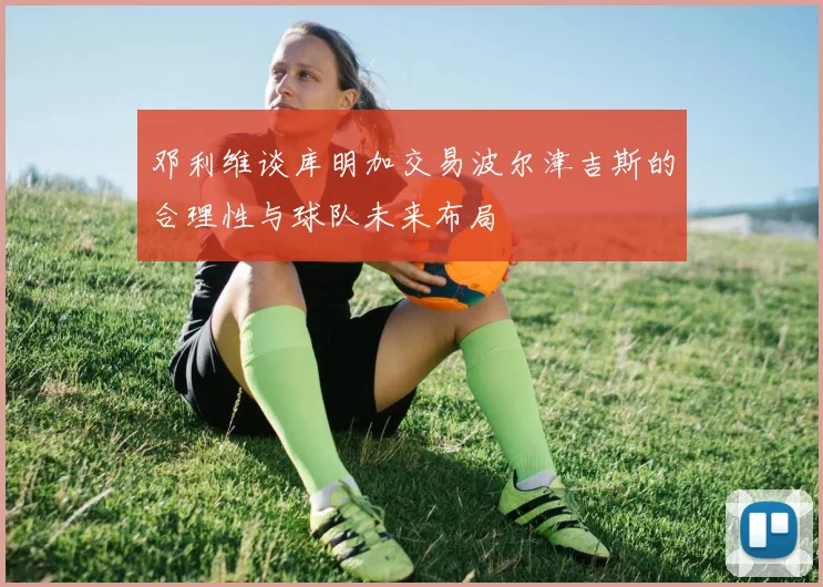 邓利维谈库明加交易波尔津吉斯的合理性与球队未来布局