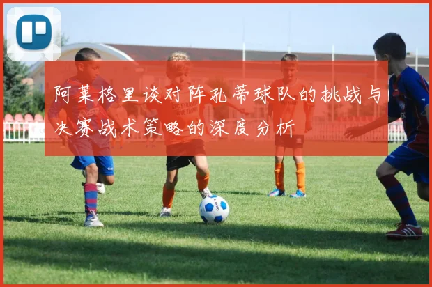 阿莱格里谈对阵孔蒂球队的挑战与决赛战术策略的深度分析