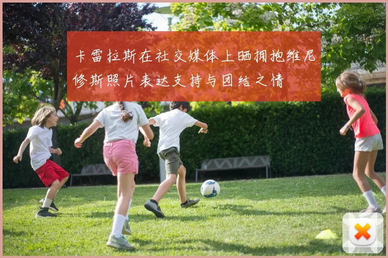 卡雷拉斯在社交媒体上晒拥抱维尼修斯照片表达支持与团结之情