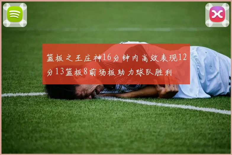 篮板之王庄神16分钟内高效表现12分13篮板8前场板助力球队胜利