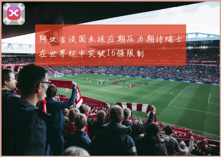 阿坎吉谈国米适应期压力期待瑞士在世界杯中突破16强限制