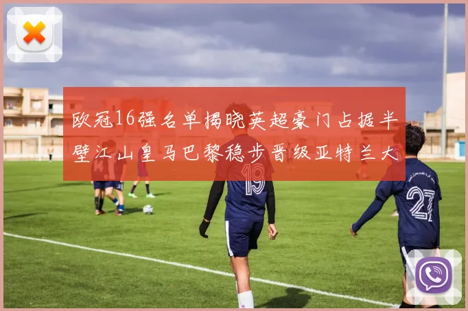 欧冠16强名单揭晓英超豪门占据半壁江山皇马巴黎稳步晋级亚特兰大独撑意甲希望