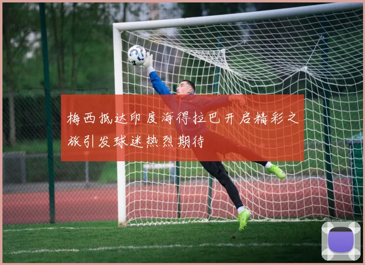 梅西抵达印度海得拉巴开启精彩之旅引发球迷热烈期待